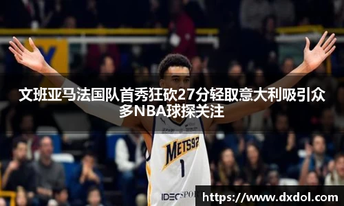 文班亚马法国队首秀狂砍27分轻取意大利吸引众多NBA球探关注